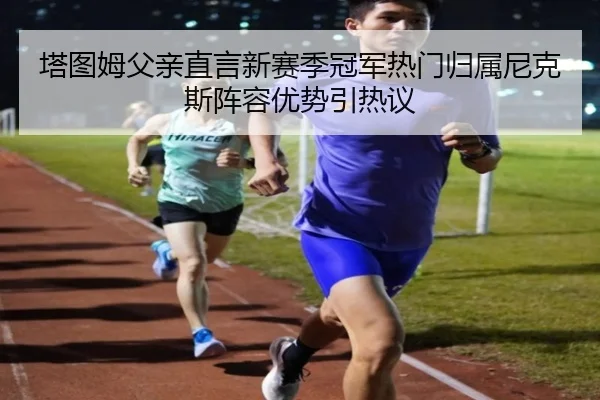 塔图姆父亲直言新赛季冠军热门归属尼克斯阵容优势引热议