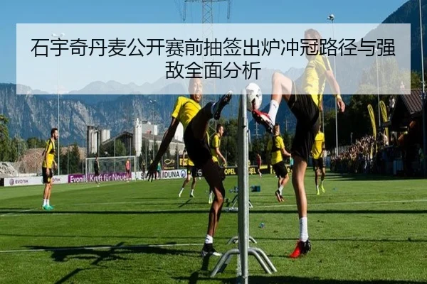 石宇奇丹麦公开赛前抽签出炉冲冠路径与强敌全面分析